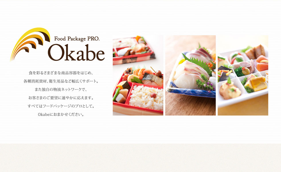 Food Package PRO. Okabe 食を彩るさまざまな商品容器をはじめ、 各種消耗資材、衛生用品など幅広くサポート。 また独自の物流ネットワークで、 お客さまのご要望に速やかに応えます。 すべてはフードパッケージのプロとして。 Okabeにおまかせください。